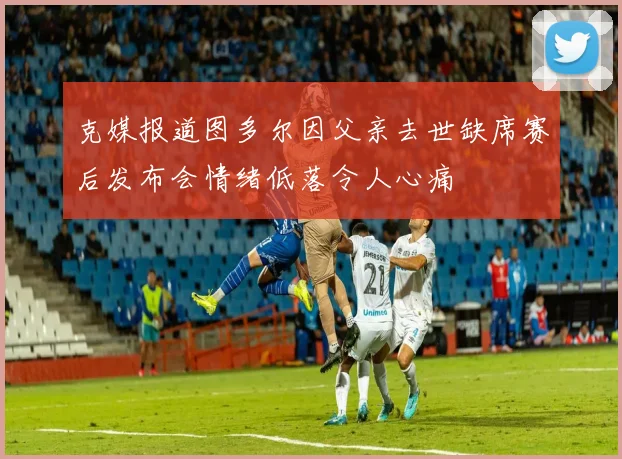 克媒报道图多尔因父亲去世缺席赛后发布会情绪低落令人心痛