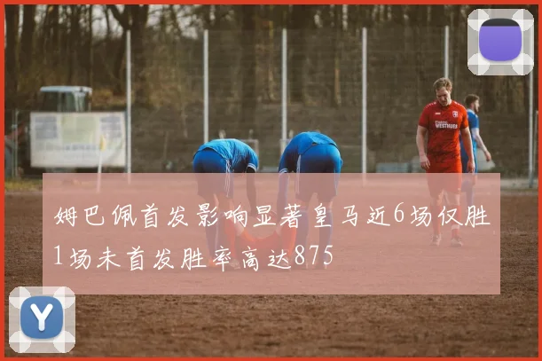 姆巴佩首发影响显著皇马近6场仅胜1场未首发胜率高达875