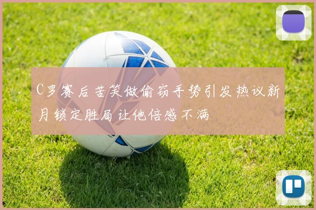 C罗赛后苦笑做偷窃手势引发热议新月锁定胜局让他倍感不满