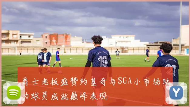爵士老板盛赞约基奇与SGA小市场助力球员成就巅峰表现