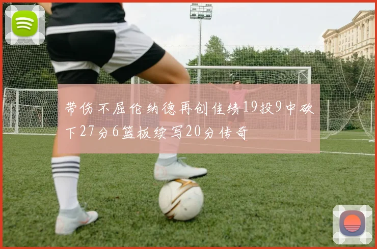 带伤不屈伦纳德再创佳绩19投9中砍下27分6篮板续写20分传奇