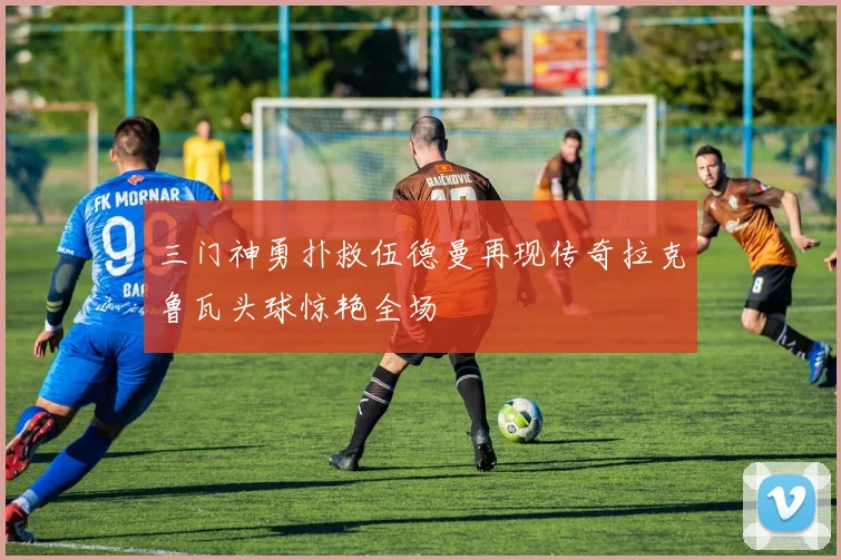 三门神勇扑救伍德曼再现传奇拉克鲁瓦头球惊艳全场