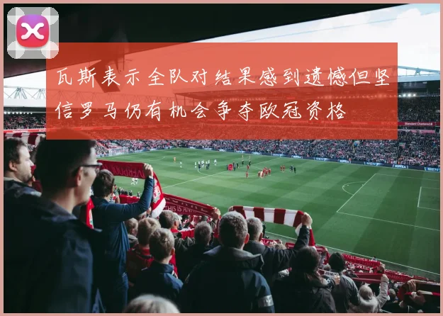 瓦斯表示全队对结果感到遗憾但坚信罗马仍有机会争夺欧冠资格