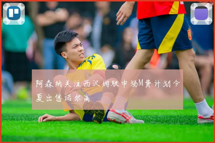 阿森纳关注西汉姆联中场M费计划今夏出售诺尔高