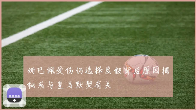 姆巴佩受伤仍选择度假背后原因揭秘或与皇马默契有关