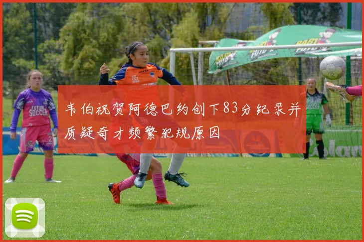 韦伯祝贺阿德巴约创下83分纪录并质疑奇才频繁犯规原因