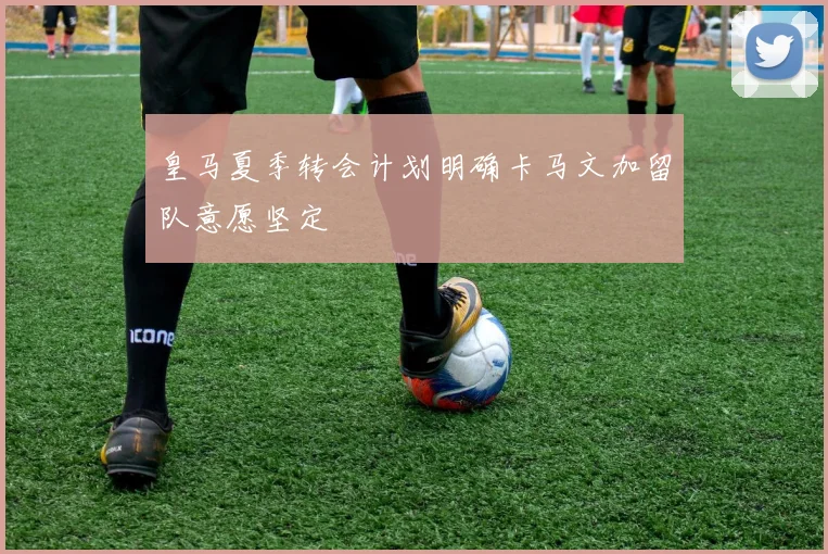 皇马夏季转会计划明确卡马文加留队意愿坚定