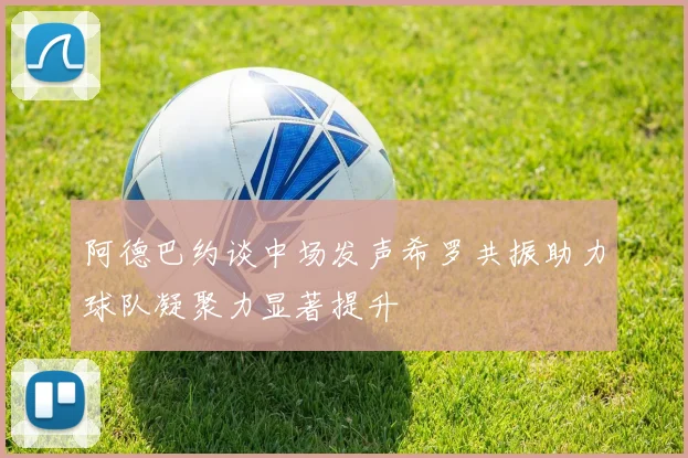 阿德巴约谈中场发声希罗共振助力球队凝聚力显著提升