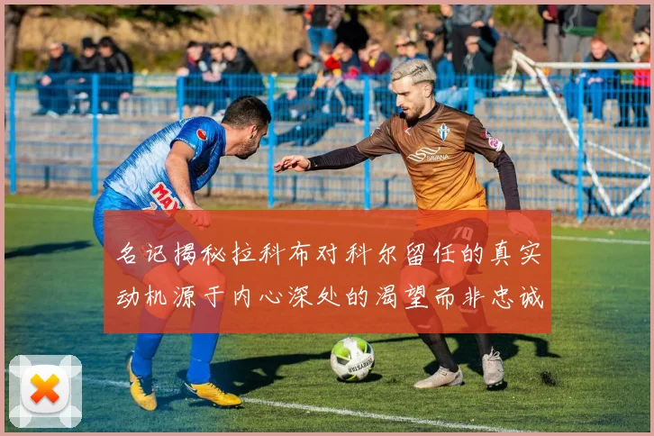 名记揭秘拉科布对科尔留任的真实动机源于内心深处的渴望而非忠诚