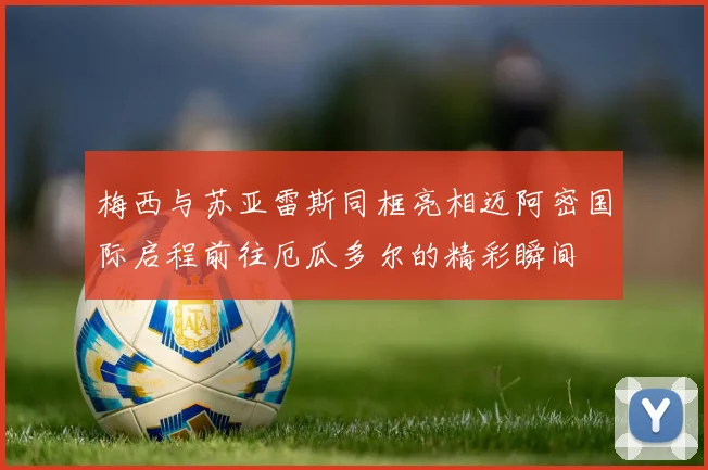 梅西与苏亚雷斯同框亮相迈阿密国际启程前往厄瓜多尔的精彩瞬间