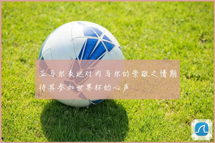 亚马尔表达对内马尔的崇敬之情期待其参加世界杯的心声