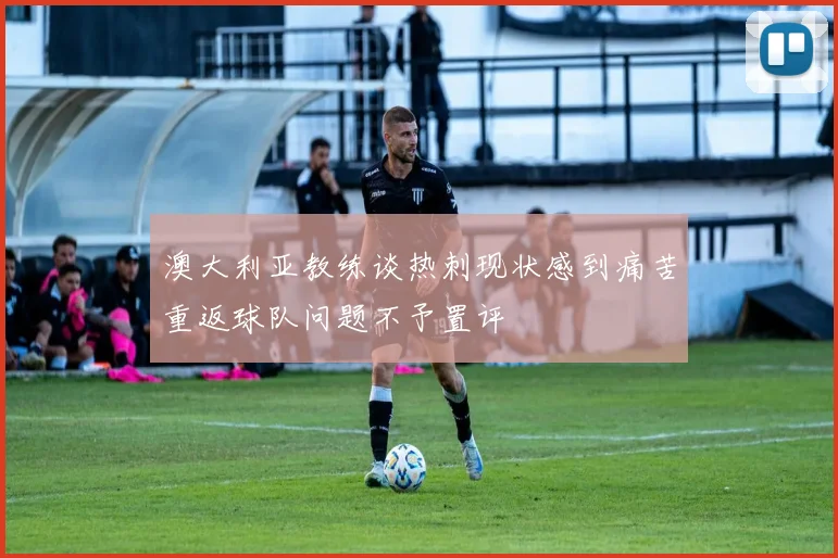 澳大利亚教练谈热刺现状感到痛苦重返球队问题不予置评