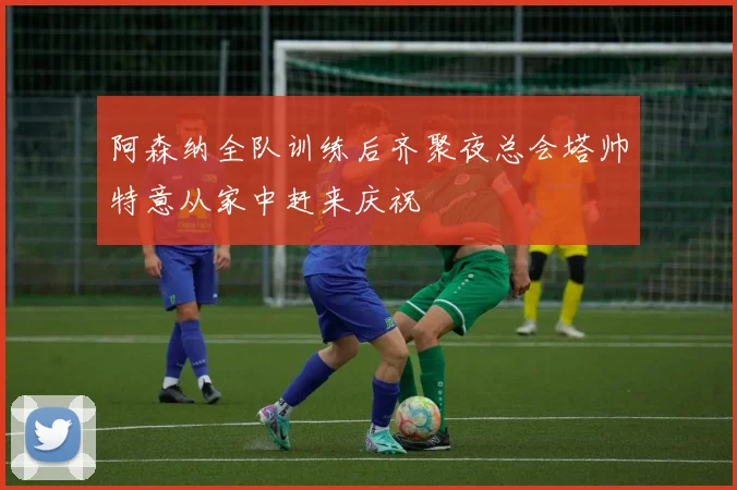 阿森纳全队训练后齐聚夜总会塔帅特意从家中赶来庆祝