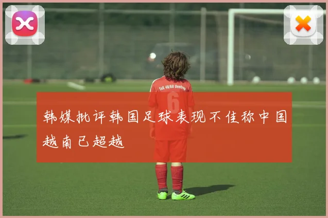 韩媒批评韩国足球表现不佳称中国越南已超越