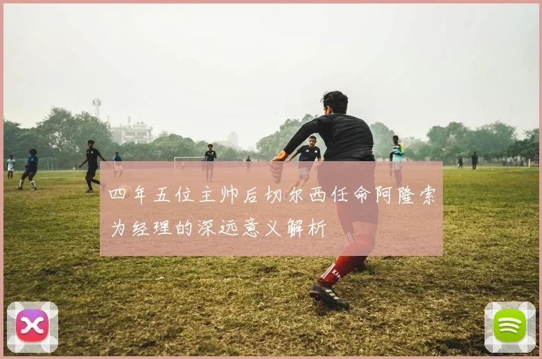 四年五位主帅后切尔西任命阿隆索为经理的深远意义解析