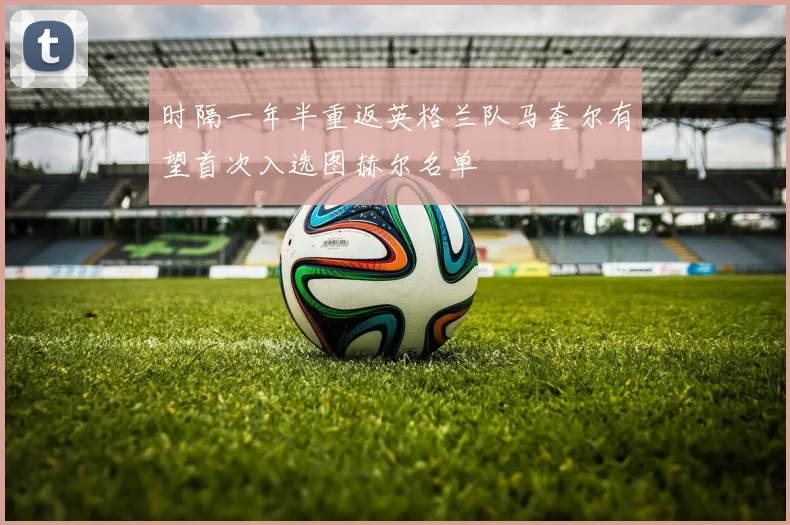 时隔一年半重返英格兰队马奎尔有望首次入选图赫尔名单