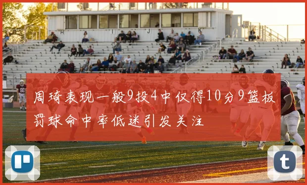 周琦表现一般9投4中仅得10分9篮板罚球命中率低迷引发关注