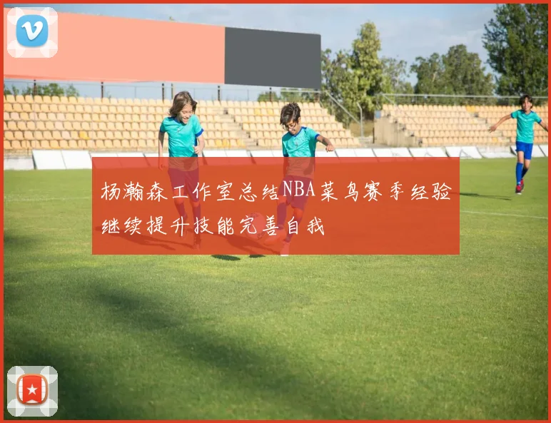 杨瀚森工作室总结NBA菜鸟赛季经验继续提升技能完善自我