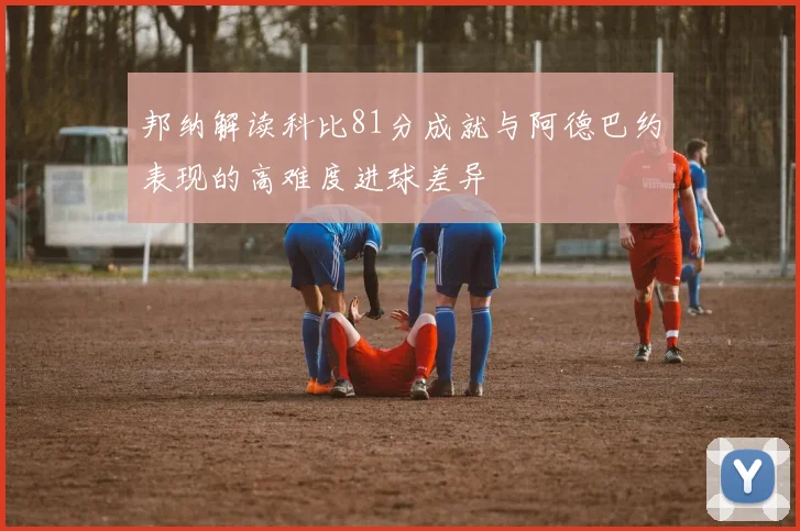 邦纳解读科比81分成就与阿德巴约表现的高难度进球差异