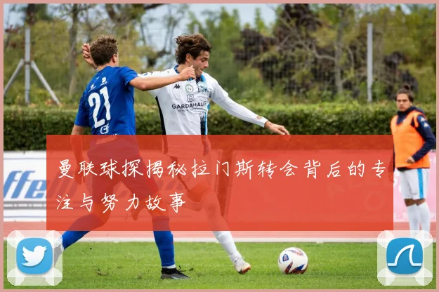 曼联球探揭秘拉门斯转会背后的专注与努力故事