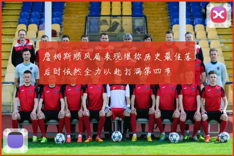 詹姆斯顺风局表现堪称历史最佳落后时依然全力以赴打满第四节