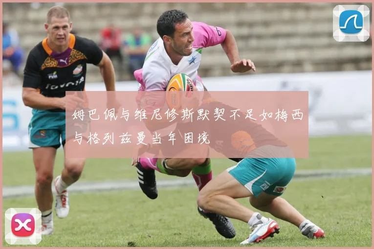 姆巴佩与维尼修斯默契不足如梅西与格列兹曼当年困境