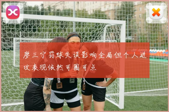 廖三宁罚球失误影响全局但个人进攻表现依然可圈可点