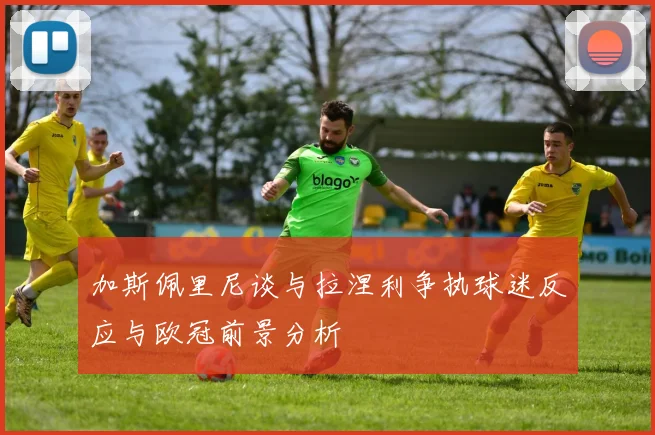 加斯佩里尼谈与拉涅利争执球迷反应与欧冠前景分析