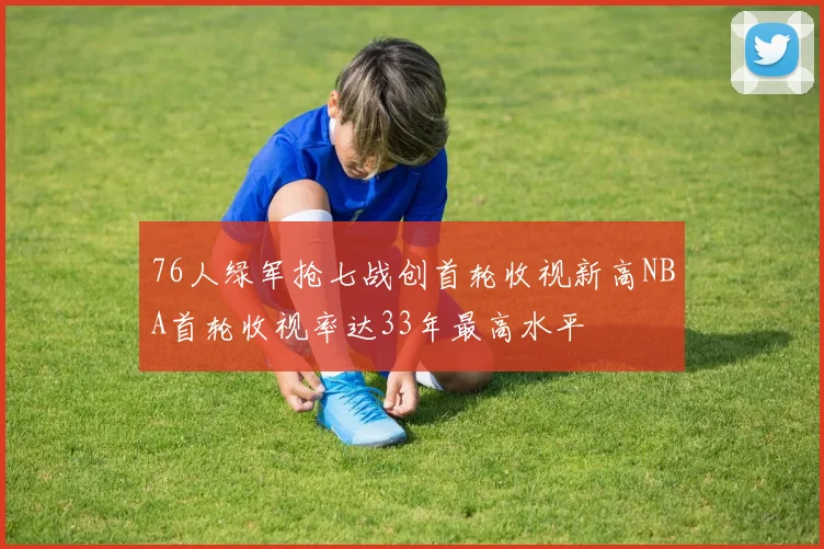 76人绿军抢七战创首轮收视新高NBA首轮收视率达33年最高水平