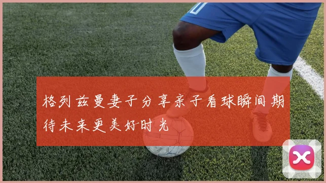 格列兹曼妻子分享亲子看球瞬间期待未来更美好时光