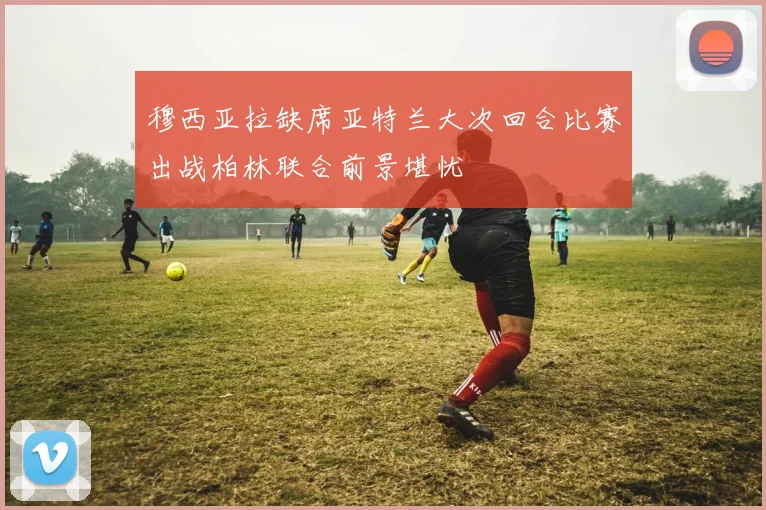 穆西亚拉缺席亚特兰大次回合比赛出战柏林联合前景堪忧