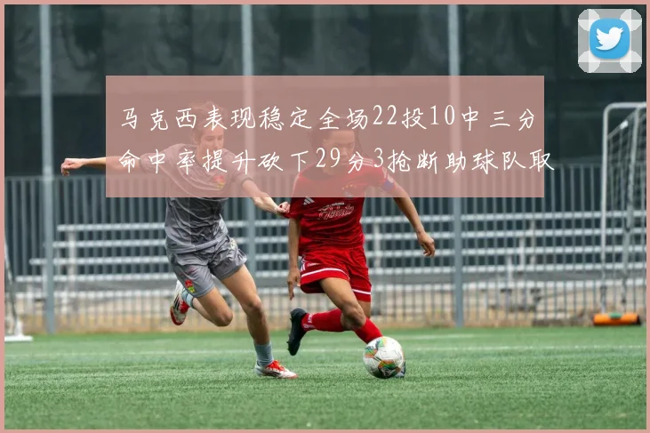 马克西表现稳定全场22投10中三分命中率提升砍下29分3抢断助球队取胜